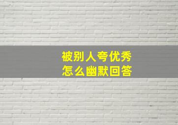 被别人夸优秀 怎么幽默回答